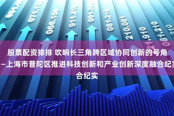 股票配资排排 吹响长三角跨区域协同创新的号角——上海市普陀区推进科技创新和产业创新深度融合纪实