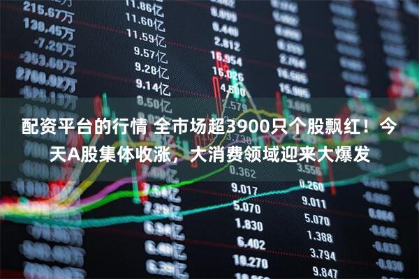 配资平台的行情 全市场超3900只个股飘红！今天A股集体收涨，大消费领域迎来大爆发