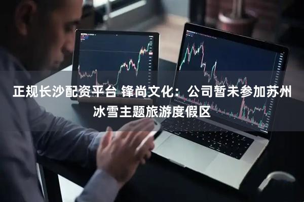 正规长沙配资平台 锋尚文化：公司暂未参加苏州冰雪主题旅游度假区