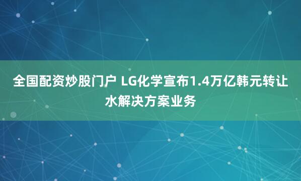 全国配资炒股门户 LG化学宣布1.4万亿韩元转让水解决方案业务