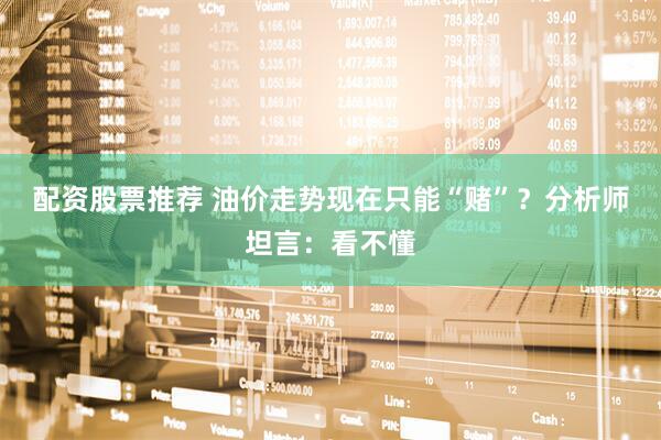 配资股票推荐 油价走势现在只能“赌”？分析师坦言：看不懂