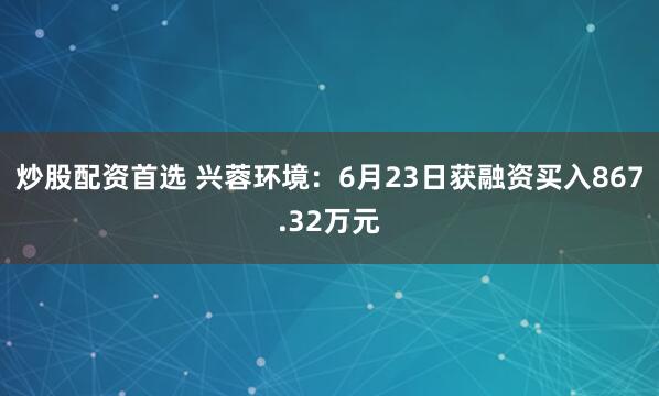 炒股配资首选 兴蓉环境：6月23日获融资买入867.32万元