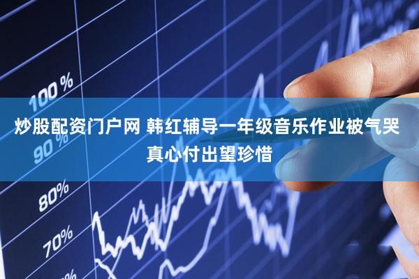 炒股配资门户网 韩红辅导一年级音乐作业被气哭 真心付出望珍惜