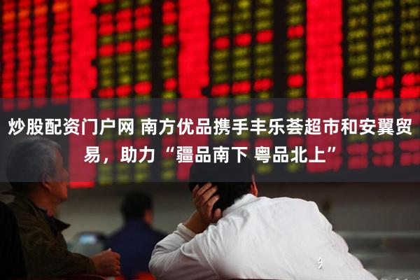 炒股配资门户网 南方优品携手丰乐荟超市和安翼贸易，助力 “疆品南下 粤品北上”
