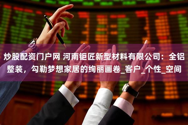 炒股配资门户网 河南钜匠新型材料有限公司：全铝整装，勾勒梦想家居的绚丽画卷_客户_个性_空间