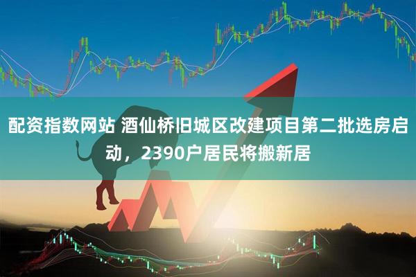 配资指数网站 酒仙桥旧城区改建项目第二批选房启动，2390户居民将搬新居