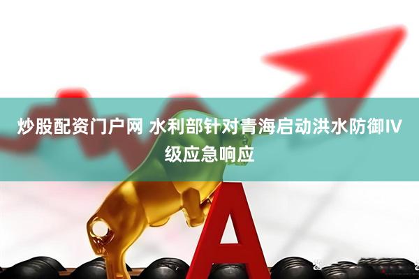 炒股配资门户网 水利部针对青海启动洪水防御Ⅳ级应急响应