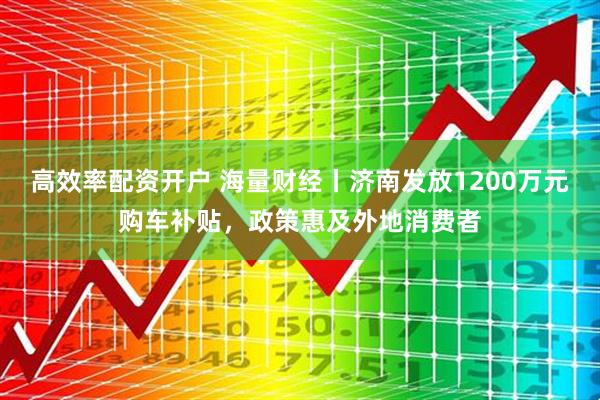 高效率配资开户 海量财经丨济南发放1200万元购车补贴，政策惠及外地消费者