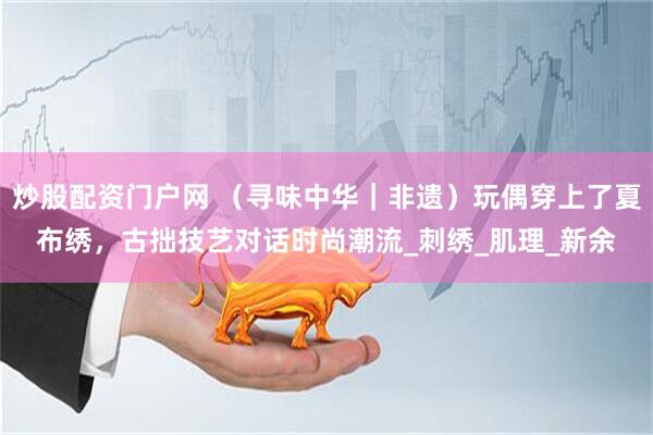 炒股配资门户网 （寻味中华｜非遗）玩偶穿上了夏布绣，古拙技艺对话时尚潮流_刺绣_肌理_新余