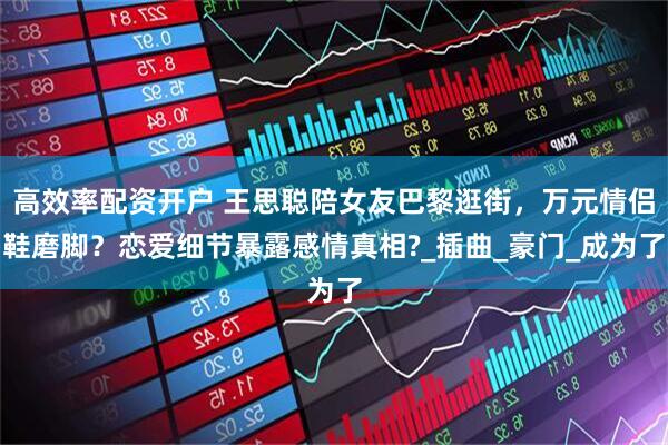 高效率配资开户 王思聪陪女友巴黎逛街，万元情侣鞋磨脚？恋爱细节暴露感情真相?_插曲_豪门_成为了