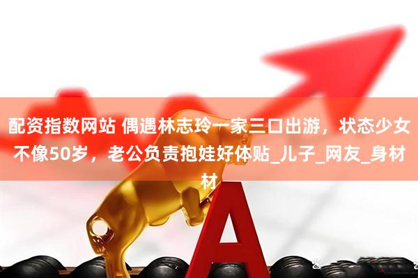 配资指数网站 偶遇林志玲一家三口出游，状态少女不像50岁，老公负责抱娃好体贴_儿子_网友_身材
