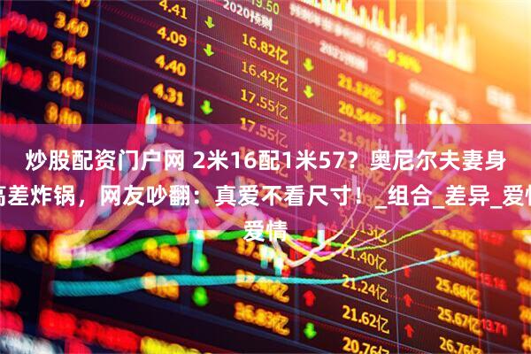 炒股配资门户网 2米16配1米57？奥尼尔夫妻身高差炸锅，网友吵翻：真爱不看尺寸！_组合_差异_爱情