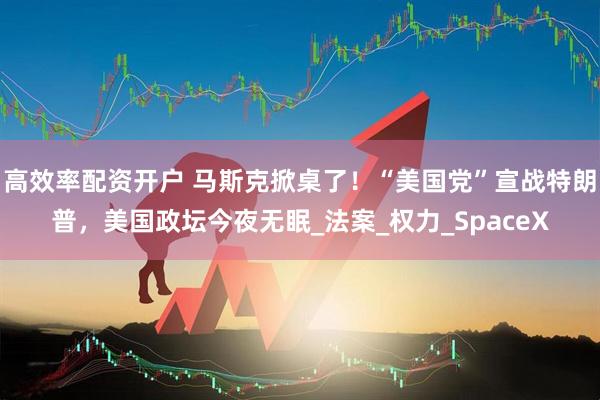 高效率配资开户 马斯克掀桌了！“美国党”宣战特朗普，美国政坛今夜无眠_法案_权力_SpaceX