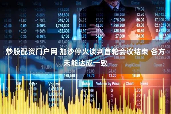 炒股配资门户网 加沙停火谈判首轮会议结束 各方未能达成一致