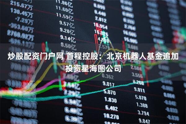 炒股配资门户网 首程控股：北京机器人基金追加投资星海图公司