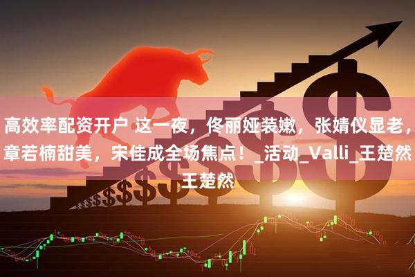 高效率配资开户 这一夜，佟丽娅装嫩，张婧仪显老，章若楠甜美，宋佳成全场焦点！_活动_Valli_王楚然