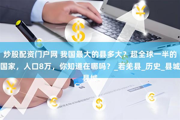 炒股配资门户网 我国最大的县多大？超全球一半的国家，人口8万，你知道在哪吗？_若羌县_历史_县城