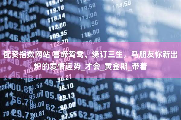 配资指数网站 喜缔鸳鸯、缘订三生，马朋友你新出炉的爱情运势_才会_黄金期_带着