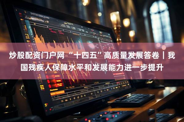 炒股配资门户网 “十四五”高质量发展答卷｜我国残疾人保障水平和发展能力进一步提升