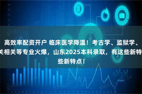 高效率配资开户 临床医学降温！考古学、监狱学、海关相关等专业火爆，山东2025本科录取，有这些新特点！
