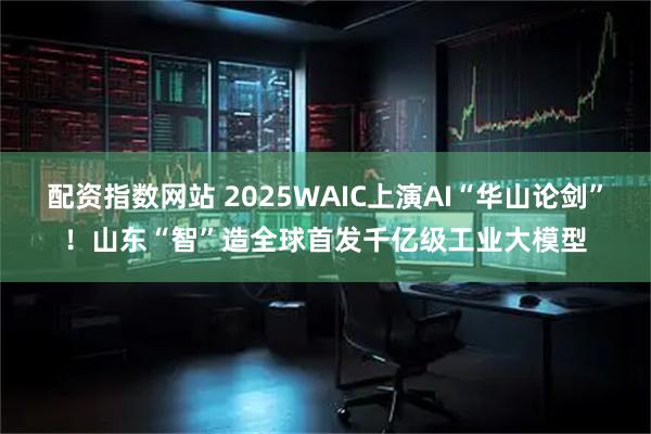 配资指数网站 2025WAIC上演AI“华山论剑”！山东“智”造全球首发千亿级工业大模型