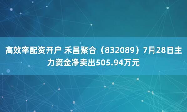 高效率配资开户 禾昌聚合（832089）7月28日主力资金净卖出505.94万元