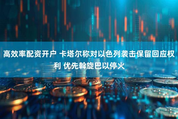 高效率配资开户 卡塔尔称对以色列袭击保留回应权利 优先斡旋巴以停火
