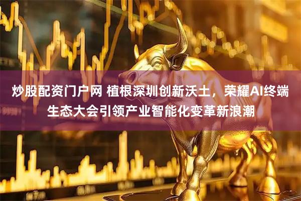 炒股配资门户网 植根深圳创新沃土,荣耀AI终端生态大会引领产业智能化变革新浪潮