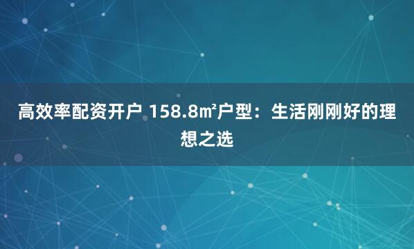 高效率配资开户 158.8㎡户型：生活刚刚好的理想之选