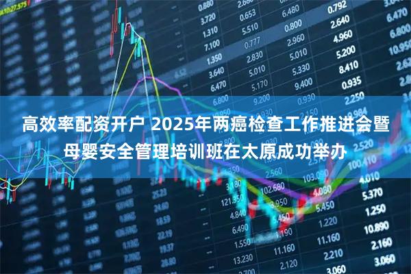 高效率配资开户 2025年两癌检查工作推进会暨母婴安全管理培训班在太原成功举办