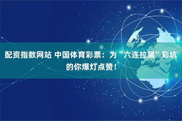 配资指数网站 中国体育彩票：为“六连拉黑”彩坑的你爆灯点赞！