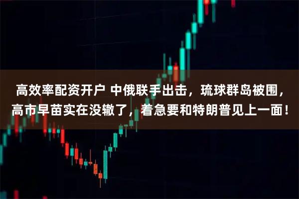 高效率配资开户 中俄联手出击，琉球群岛被围，高市早苗实在没辙了，着急要和特朗普见上一面！